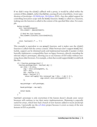 If we didn’t wrap the click() callback with a proxy, it would be called within the
context of this.element, rather than Button, causing all sorts of problems. A new spec-
ification of JavaScript—ECMAScript, 5th Edition (ES5)—has also added support for
controlling invocation scope with the bind() function. bind() is called on a function,
making sure the function is called in the context of the specified this value. For exam-
ple:
Button.include({
init: function(element){
this.element = jQuery(element);
// Bind the click function
this.element.click(this.click.bind(this));
},
click: function(){ /* ... */ }
});
This example is equivalent to our proxy() function, and it makes sure the click()
function is called with the correct context. Older browsers don’t support bind() but,
luckily, support can be shimmed easily and implemented manually if needed. A shim
basically implements a compatibility layer on legacy browsers, directly extending the
relevant object’s prototypes, allowing you to use features of ES5 today without wor-
rying about older browsers. For example, a shim that would support bind() would look
like this:
if ( !Function.prototype.bind ) {
Function.prototype.bind = function( obj ) {
var slice = [].slice,
args = slice.call(arguments, 1),
self = this,
nop = function () {},
bound = function () {
return self.apply( this instanceof nop ? this : ( obj || {} ),
args.concat( slice.call(arguments) ) );
};
nop.prototype = self.prototype;
bound.prototype = new nop();
return bound;
};
}
Function’s prototype is only overwritten if the feature doesn’t already exist: newer
browsers will continue to use their native implementations. Shimming is especially
useful for arrays, which have had a bunch of new features added in recent JavaScript
versions. I personally use the es5-shim project because it covers as many of the new
features in ES5 as possible.
Controlling Scope in Our Class Library | 15
 