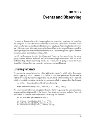 CHAPTER 2
Events and Observing
EventsareatthecoreofyourJavaScriptapplication,poweringeverythingandproviding
the first point of contact when a user interacts with your application. However, this is
where JavaScript’s unstandardized birth rears its ugly head. At the height of the browser
wars, Netscape and Microsoft purposely chose different, incompatible event models.
Although they were later standardized by the W3C, Internet Explorer kept its different
implementation until its latest release, IE9.
Luckily, we have great libraries like jQuery and Prototype that smooth over the mess,
giving you one API that will work with all the event implementations. Still, it’s worth
understanding what’s happening behind the scenes, so I’m going to cover the W3C
model here before showing examples for various popular libraries.
Listening to Events
Events revolve around a function called addEventListener(), which takes three argu-
ments: type (e.g., click), listener (i.e., callback), and useCapture (we’ll cover useCap
ture later). Using the first two arguments, we can attach a function to a DOM element,
which is invoked when that particular event, such as click, is triggered on the element:
var button = document.getElementById("createButton");
button.addEventListener("click", function(){ /* ... */ }, false);
We can remove the listener using removeEventListener(), passing the same arguments
we gave addEventListener(). If the listener function is anonymous and there’s no ref-
erence to it, it can’t be removed without destroying the element:
var div = document.getElementById("div");
var listener = function(event) { /* ... */ };
div.addEventListener("click", listener, false);
div.removeEventListener("click", listener, false);
19
 