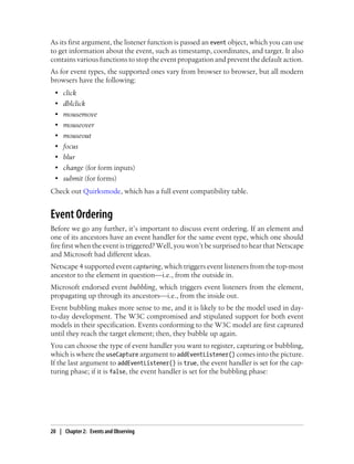 As its first argument, the listener function is passed an event object, which you can use
to get information about the event, such as timestamp, coordinates, and target. It also
contains various functions to stop the event propagation and prevent the default action.
As for event types, the supported ones vary from browser to browser, but all modern
browsers have the following:
• click
• dblclick
• mousemove
• mouseover
• mouseout
• focus
• blur
• change (for form inputs)
• submit (for forms)
Check out Quirksmode, which has a full event compatibility table.
Event Ordering
Before we go any further, it’s important to discuss event ordering. If an element and
one of its ancestors have an event handler for the same event type, which one should
fire first when the event is triggered? Well, you won’t be surprised to hear that Netscape
and Microsoft had different ideas.
Netscape 4 supported event capturing, which triggers event listeners from the top-most
ancestor to the element in question—i.e., from the outside in.
Microsoft endorsed event bubbling, which triggers event listeners from the element,
propagating up through its ancestors—i.e., from the inside out.
Event bubbling makes more sense to me, and it is likely to be the model used in day-
to-day development. The W3C compromised and stipulated support for both event
models in their specification. Events conforming to the W3C model are first captured
until they reach the target element; then, they bubble up again.
You can choose the type of event handler you want to register, capturing or bubbling,
which is where the useCapture argument to addEventListener() comes into the picture.
If the last argument to addEventListener() is true, the event handler is set for the cap-
turing phase; if it is false, the event handler is set for the bubbling phase:
20 | Chapter 2: Events and Observing
 