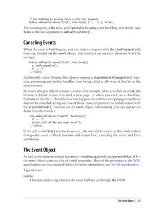 // Use bubbling by passing false as the last argument
button.addEventListener("click", function(){ /* ... */ }, false);
The vast majority of the time, you’ll probably be using event bubbling. If in doubt, pass
false as the last argument to addEventListener().
Canceling Events
When the event is bubbling up, you can stop its progress with the stopPropagation()
function, located on the event object. Any handlers on ancestor elements won’t be
invoked:
button.addEventListener("click", function(e){
e.stopPropagation();
/* ... */
}, false);
Additionally, some libraries like jQuery support a stopImmediatePropagation() func-
tion, preventing any further handlers from being called at all—even if they’re on the
same element.
Browsers also give default actions to events. For example, when you click on a link, the
browser’s default action is to load a new page, or when you click on a checkbox,
the browser checks it. This default action happens after all the event propagation phases
and can be canceled during any one of those. You can prevent the default action with
the preventDefault() function on the event object. Alternatively, you can just return
false from the handler:
form.addEventListener("submit", function(e){
/* ... */
return confirm("Are you super sure?");
}, false);
If the call to confirm() returns false—i.e., the user clicks cancel in the confirmation
dialog—the event callback function will return false, canceling the event and form
submission.
The Event Object
As well as the aforementioned functions—stopPropagation() and preventDefault()—
the event object contains a lot of useful properties. Most of the properties in the W3C
specification are documented below; for more information, see the full specification.
Type of event:
bubbles
A boolean indicating whether the event bubbles up through the DOM
The Event Object | 21
 