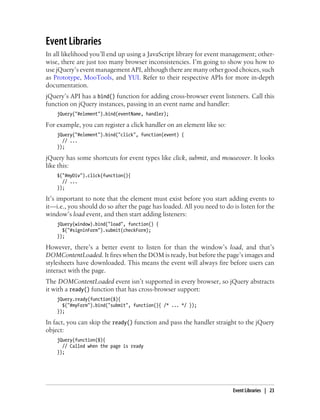 Event Libraries
In all likelihood you’ll end up using a JavaScript library for event management; other-
wise, there are just too many browser inconsistencies. I’m going to show you how to
use jQuery’s event management API, although there are many other good choices, such
as Prototype, MooTools, and YUI. Refer to their respective APIs for more in-depth
documentation.
jQuery’s API has a bind() function for adding cross-browser event listeners. Call this
function on jQuery instances, passing in an event name and handler:
jQuery("#element").bind(eventName, handler);
For example, you can register a click handler on an element like so:
jQuery("#element").bind("click", function(event) {
// ...
});
jQuery has some shortcuts for event types like click, submit, and mouseover. It looks
like this:
$("#myDiv").click(function(){
// ...
});
It’s important to note that the element must exist before you start adding events to
it—i.e., you should do so after the page has loaded. All you need to do is listen for the
window’s load event, and then start adding listeners:
jQuery(window).bind("load", function() {
$("#signinForm").submit(checkForm);
});
However, there’s a better event to listen for than the window’s load, and that’s
DOMContentLoaded. It fires when the DOM is ready, but before the page’s images and
stylesheets have downloaded. This means the event will always fire before users can
interact with the page.
The DOMContentLoaded event isn’t supported in every browser, so jQuery abstracts
it with a ready() function that has cross-browser support:
jQuery.ready(function($){
$("#myForm").bind("submit", function(){ /* ... */ });
});
In fact, you can skip the ready() function and pass the handler straight to the jQuery
object:
jQuery(function($){
// Called when the page is ready
});
Event Libraries | 23
 