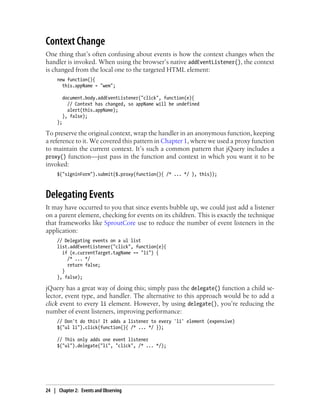 Context Change
One thing that’s often confusing about events is how the context changes when the
handler is invoked. When using the browser’s native addEventListener(), the context
is changed from the local one to the targeted HTML element:
new function(){
this.appName = "wem";
document.body.addEventListener("click", function(e){
// Context has changed, so appName will be undefined
alert(this.appName);
}, false);
};
To preserve the original context, wrap the handler in an anonymous function, keeping
a reference to it. We covered this pattern in Chapter 1, where we used a proxy function
to maintain the current context. It’s such a common pattern that jQuery includes a
proxy() function—just pass in the function and context in which you want it to be
invoked:
$("signinForm").submit($.proxy(function(){ /* ... */ }, this));
Delegating Events
It may have occurred to you that since events bubble up, we could just add a listener
on a parent element, checking for events on its children. This is exactly the technique
that frameworks like SproutCore use to reduce the number of event listeners in the
application:
// Delegating events on a ul list
list.addEventListener("click", function(e){
if (e.currentTarget.tagName == "li") {
/* ... */
return false;
}
}, false);
jQuery has a great way of doing this; simply pass the delegate() function a child se-
lector, event type, and handler. The alternative to this approach would be to add a
click event to every li element. However, by using delegate(), you’re reducing the
number of event listeners, improving performance:
// Don't do this! It adds a listener to every 'li' element (expensive)
$("ul li").click(function(){ /* ... */ });
// This only adds one event listener
$("ul").delegate("li", "click", /* ... */);
24 | Chapter 2: Events and Observing
 