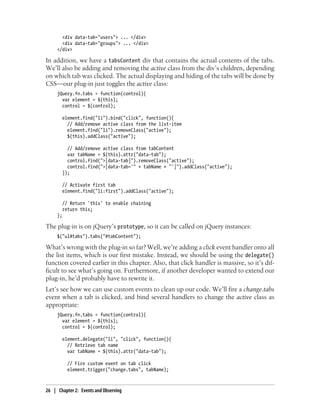 <div data-tab="users"> ... </div>
<div data-tab="groups"> ... </div>
</div>
In addition, we have a tabsContent div that contains the actual contents of the tabs.
We’ll also be adding and removing the active class from the div’s children, depending
on which tab was clicked. The actual displaying and hiding of the tabs will be done by
CSS—our plug-in just toggles the active class:
jQuery.fn.tabs = function(control){
var element = $(this);
control = $(control);
element.find("li").bind("click", function(){
// Add/remove active class from the list-item
element.find("li").removeClass("active");
$(this).addClass("active");
// Add/remove active class from tabContent
var tabName = $(this).attr("data-tab");
control.find(">[data-tab]").removeClass("active");
control.find(">[data-tab='" + tabName + "']").addClass("active");
});
// Activate first tab
element.find("li:first").addClass("active");
// Return 'this' to enable chaining
return this;
};
The plug-in is on jQuery’s prototype, so it can be called on jQuery instances:
$("ul#tabs").tabs("#tabContent");
What’s wrong with the plug-in so far? Well, we’re adding a click event handler onto all
the list items, which is our first mistake. Instead, we should be using the delegate()
function covered earlier in this chapter. Also, that click handler is massive, so it’s dif-
ficult to see what’s going on. Furthermore, if another developer wanted to extend our
plug-in, he’d probably have to rewrite it.
Let’s see how we can use custom events to clean up our code. We’ll fire a change.tabs
event when a tab is clicked, and bind several handlers to change the active class as
appropriate:
jQuery.fn.tabs = function(control){
var element = $(this);
control = $(control);
element.delegate("li", "click", function(){
// Retrieve tab name
var tabName = $(this).attr("data-tab");
// Fire custom event on tab click
element.trigger("change.tabs", tabName);
26 | Chapter 2: Events and Observing
 