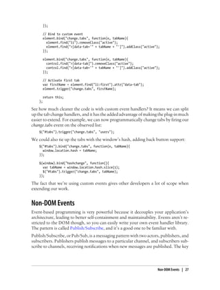 });
// Bind to custom event
element.bind("change.tabs", function(e, tabName){
element.find("li").removeClass("active");
element.find(">[data-tab='" + tabName + "']").addClass("active");
});
element.bind("change.tabs", function(e, tabName){
control.find(">[data-tab]").removeClass("active");
control.find(">[data-tab='" + tabName + "']").addClass("active");
});
// Activate first tab
var firstName = element.find("li:first").attr("data-tab");
element.trigger("change.tabs", firstName);
return this;
};
See how much cleaner the code is with custom event handlers? It means we can split
up the tab change handlers, and it has the added advantage of making the plug-in much
easier to extend. For example, we can now programmatically change tabs by firing our
change.tabs event on the observed list:
$("#tabs").trigger("change.tabs", "users");
We could also tie up the tabs with the window’s hash, adding back button support:
$("#tabs").bind("change.tabs", function(e, tabName){
window.location.hash = tabName;
});
$(window).bind("hashchange", function(){
var tabName = window.location.hash.slice(1);
$("#tabs").trigger("change.tabs", tabName);
});
The fact that we’re using custom events gives other developers a lot of scope when
extending our work.
Non-DOM Events
Event-based programming is very powerful because it decouples your application’s
architecture, leading to better self-containment and maintainability. Events aren’t re-
stricted to the DOM though, so you can easily write your own event handler library.
The pattern is called Publish/Subscribe, and it’s a good one to be familiar with.
Publish/Subscribe, or Pub/Sub, is a messaging pattern with two actors, publishers, and
subscribers. Publishers publish messages to a particular channel, and subscribers sub-
scribe to channels, receiving notifications when new messages are published. The key
Non-DOM Events | 27
 