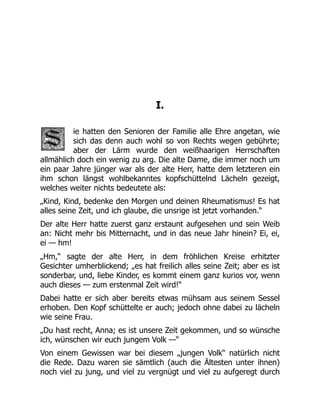 I.
ie hatten den Senioren der Familie alle Ehre angetan, wie
sich das denn auch wohl so von Rechts wegen gebührte;
aber der Lärm wurde den weißhaarigen Herrschaften
allmählich doch ein wenig zu arg. Die alte Dame, die immer noch um
ein paar Jahre jünger war als der alte Herr, hatte dem letzteren ein
ihm schon längst wohlbekanntes kopfschüttelnd Lächeln gezeigt,
welches weiter nichts bedeutete als:
„Kind, Kind, bedenke den Morgen und deinen Rheumatismus! Es hat
alles seine Zeit, und ich glaube, die unsrige ist jetzt vorhanden.“
Der alte Herr hatte zuerst ganz erstaunt aufgesehen und sein Weib
an: Nicht mehr bis Mitternacht, und in das neue Jahr hinein? Ei, ei,
ei — hm!
„Hm,“ sagte der alte Herr, in dem fröhlichen Kreise erhitzter
Gesichter umherblickend; „es hat freilich alles seine Zeit; aber es ist
sonderbar, und, liebe Kinder, es kommt einem ganz kurios vor, wenn
auch dieses — zum erstenmal Zeit wird!“
Dabei hatte er sich aber bereits etwas mühsam aus seinem Sessel
erhoben. Den Kopf schüttelte er auch; jedoch ohne dabei zu lächeln
wie seine Frau.
„Du hast recht, Anna; es ist unsere Zeit gekommen, und so wünsche
ich, wünschen wir euch jungem Volk —“
Von einem Gewissen war bei diesem „jungen Volk“ natürlich nicht
die Rede. Dazu waren sie sämtlich (auch die Ältesten unter ihnen)
noch viel zu jung, und viel zu vergnügt und viel zu aufgeregt durch
 