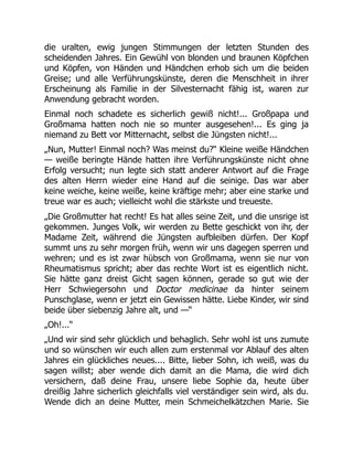 die uralten, ewig jungen Stimmungen der letzten Stunden des
scheidenden Jahres. Ein Gewühl von blonden und braunen Köpfchen
und Köpfen, von Händen und Händchen erhob sich um die beiden
Greise; und alle Verführungskünste, deren die Menschheit in ihrer
Erscheinung als Familie in der Silvesternacht fähig ist, waren zur
Anwendung gebracht worden.
Einmal noch schadete es sicherlich gewiß nicht!... Großpapa und
Großmama hatten noch nie so munter ausgesehen!... Es ging ja
niemand zu Bett vor Mitternacht, selbst die Jüngsten nicht!...
„Nun, Mutter! Einmal noch? Was meinst du?“ Kleine weiße Händchen
— weiße beringte Hände hatten ihre Verführungskünste nicht ohne
Erfolg versucht; nun legte sich statt anderer Antwort auf die Frage
des alten Herrn wieder eine Hand auf die seinige. Das war aber
keine weiche, keine weiße, keine kräftige mehr; aber eine starke und
treue war es auch; vielleicht wohl die stärkste und treueste.
„Die Großmutter hat recht! Es hat alles seine Zeit, und die unsrige ist
gekommen. Junges Volk, wir werden zu Bette geschickt von ihr, der
Madame Zeit, während die Jüngsten aufbleiben dürfen. Der Kopf
summt uns zu sehr morgen früh, wenn wir uns dagegen sperren und
wehren; und es ist zwar hübsch von Großmama, wenn sie nur von
Rheumatismus spricht; aber das rechte Wort ist es eigentlich nicht.
Sie hätte ganz dreist Gicht sagen können, gerade so gut wie der
Herr Schwiegersohn und Doctor medicinae da hinter seinem
Punschglase, wenn er jetzt ein Gewissen hätte. Liebe Kinder, wir sind
beide über siebenzig Jahre alt, und —“
„Oh!...“
„Und wir sind sehr glücklich und behaglich. Sehr wohl ist uns zumute
und so wünschen wir euch allen zum erstenmal vor Ablauf des alten
Jahres ein glückliches neues.... Bitte, lieber Sohn, ich weiß, was du
sagen willst; aber wende dich damit an die Mama, die wird dich
versichern, daß deine Frau, unsere liebe Sophie da, heute über
dreißig Jahre sicherlich gleichfalls viel verständiger sein wird, als du.
Wende dich an deine Mutter, mein Schmeichelkätzchen Marie. Sie
 