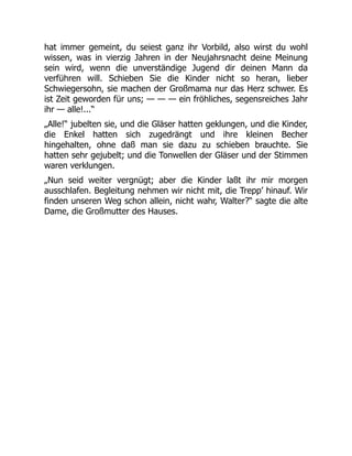 hat immer gemeint, du seiest ganz ihr Vorbild, also wirst du wohl
wissen, was in vierzig Jahren in der Neujahrsnacht deine Meinung
sein wird, wenn die unverständige Jugend dir deinen Mann da
verführen will. Schieben Sie die Kinder nicht so heran, lieber
Schwiegersohn, sie machen der Großmama nur das Herz schwer. Es
ist Zeit geworden für uns; — — — ein fröhliches, segensreiches Jahr
ihr — alle!...“
„Alle!“ jubelten sie, und die Gläser hatten geklungen, und die Kinder,
die Enkel hatten sich zugedrängt und ihre kleinen Becher
hingehalten, ohne daß man sie dazu zu schieben brauchte. Sie
hatten sehr gejubelt; und die Tonwellen der Gläser und der Stimmen
waren verklungen.
„Nun seid weiter vergnügt; aber die Kinder laßt ihr mir morgen
ausschlafen. Begleitung nehmen wir nicht mit, die Trepp’ hinauf. Wir
finden unseren Weg schon allein, nicht wahr, Walter?“ sagte die alte
Dame, die Großmutter des Hauses.
 