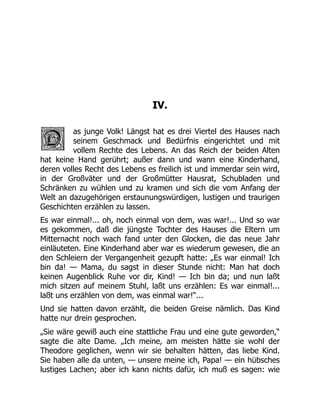 IV.
as junge Volk! Längst hat es drei Viertel des Hauses nach
seinem Geschmack und Bedürfnis eingerichtet und mit
vollem Rechte des Lebens. An das Reich der beiden Alten
hat keine Hand gerührt; außer dann und wann eine Kinderhand,
deren volles Recht des Lebens es freilich ist und immerdar sein wird,
in der Großväter und der Großmütter Hausrat, Schubladen und
Schränken zu wühlen und zu kramen und sich die vom Anfang der
Welt an dazugehörigen erstaunungswürdigen, lustigen und traurigen
Geschichten erzählen zu lassen.
Es war einmal!... oh, noch einmal von dem, was war!... Und so war
es gekommen, daß die jüngste Tochter des Hauses die Eltern um
Mitternacht noch wach fand unter den Glocken, die das neue Jahr
einläuteten. Eine Kinderhand aber war es wiederum gewesen, die an
den Schleiern der Vergangenheit gezupft hatte: „Es war einmal! Ich
bin da! — Mama, du sagst in dieser Stunde nicht: Man hat doch
keinen Augenblick Ruhe vor dir, Kind! — Ich bin da; und nun laßt
mich sitzen auf meinem Stuhl, laßt uns erzählen: Es war einmal!...
laßt uns erzählen von dem, was einmal war!“...
Und sie hatten davon erzählt, die beiden Greise nämlich. Das Kind
hatte nur drein gesprochen.
„Sie wäre gewiß auch eine stattliche Frau und eine gute geworden,“
sagte die alte Dame. „Ich meine, am meisten hätte sie wohl der
Theodore geglichen, wenn wir sie behalten hätten, das liebe Kind.
Sie haben alle da unten, — unsere meine ich, Papa! — ein hübsches
lustiges Lachen; aber ich kann nichts dafür, ich muß es sagen: wie
 