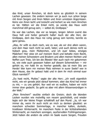 das Kind, unser Ännchen, ist doch keins so glücklich in seinem
Lachen gewesen. Die andern kennen wir ja auch nun schon lange
mit ihren Sorgen und ihren Nöten und ihren unnützen Ärgernissen.
Keins von ihnen lacht und kreischt und kichert so wie mein Ännchen
es tat. Hätten wir die Enkel nicht, so würde das Haus wohl
manchmal still genug sein; — selbst dir, Großpapa.“
Da war das Lachen, das vor so langen, langen Jahren zuerst das
Haus hell und heiter gemacht hatte! Auch der alte Herr, der
Großpapa, dem das Haus nie ruhig genug sein konnte, kannte es
ganz genau.
„Also, ihr wißt es doch noch, wie es war, als wir drei allein waren,
und dein Haar noch nicht so weiß, Vater; und auch deines nicht so
hübsch grau, mein Mütterchen, und ich euer liebes, einziges
Mädchen! Hier sitze ich auf meinem Stuhl und behalte mein Recht,
allen meinen Schwestern und Brüdern und allen meinen Nichten und
Neffen zum Trotz. Ich bin die Älteste! Wer auch nach mir gekommen
ist, wie viele auch gesessen haben auf diesem Schemelchen — mir
gehört es, mir habt ihr es hierher gestellt; das ist mein Sitz am
Herde! Wer kann mir meinen Platz nehmen in eurer Seele? wer in
dem Hause, das ihr gebaut habt und in dem ihr mich einmal euer
Glück nanntet?!“
„Du hast recht, Mutter,“ sagte der alte Herr; „ich weiß eigentlich
nicht, wie wir gerade jetzt darauf kommen; aber das Kind hat immer
zu mir, — zu uns gehört. Nur weil wir es wußten, haben wir nicht
immer dran gedacht. So geht es aber mit allem Wissenswürdigen in
der Welt.“
„Mein Ännchen!“ seufzte einfach die Greisin; doch die blonden
Locken wurden wie mutwillig von neuem geschüttelt, und wieder
legte sich der kleine Finger schalkhaft auf den Mund: „Ja, ich war
immer da, wenn ihr auch nicht an mich zu denken glaubtet: an
manchem schwülen Sommertage, in mancher kalten, dunkeln,
trostlosen Winternacht. An manchem Feste in der lichtstrahlenden
Winternacht, an manchem sonnigen, seufzervollen Frühlingsmorgen.
Jetzt haben die andern da unten im Saale euere Sorgen, Freuden
 
