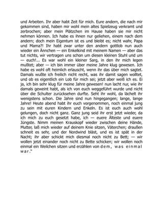 und Arbeiten. Ihr aber habt Zeit für mich. Eure andern, die nach mir
gekommen sind, haben mir wohl mein altes Spielzeug verkramt und
zerbrochen; aber mein Plätzchen im Hause haben sie mir nicht
nehmen können. Ich habe es ihnen nur geliehen, einem nach dem
andern; doch mein Eigentum ist es und bleibt es; nicht wahr, Papa
und Mama?! Ihr habt zwar unter den andern gottlob nun auch
wieder ein Ännchen — ein Enkelkind mit meinem Namen — aber das
tut nichts, wir vertragen uns schon um diesen kleinen Stuhl und um
— euch!... Es war wohl ein kleiner Sarg, in den ihr mich legen
mußtet; aber — ich bin immer über meine Jahre klug gewesen. Ich
habe es wohl oft heimlich erlauscht, wenn ihr das über mich sagtet.
Damals wußte ich freilich nicht recht, was ihr damit sagen wolltet,
und ob es eigentlich ein Lob für mich sei; jetzt aber weiß ich es. Ei
ja, ich bin sehr klug für meine Jahre gewesen! nun lacht nur, wie ihr
damals geweint habt, als ich von euch weggeführt wurde und nicht
über die Schulter zurücksehen durfte. Seht ihr wohl, da lächelt ihr
wenigstens schon. Die Jahre sind nun hingegangen; lange, lange
Jahre! Heute abend habt ihr euch vorgenommen, noch einmal jung
zu sein mit euren Kindern und Enkeln. Es ist euch auch wohl
gelungen, doch nicht ganz. Ganz jung seid ihr erst jetzt wieder, da
ich mich zu euch gesetzt habe, ich — euere Älteste und euere
Jüngste. Nimm meinen Krauskopf wieder zwischen deine Hände,
Mutter, laß mich wieder auf deinem Knie sitzen, Väterchen; draußen
schneit es sehr, und der Nordwind bläst, und es ist spät in der
Nacht; ihr aber schickt mich diesmal noch nicht zu Bett; — wir
wollen jetzt einander noch nicht zu Bette schicken; wir wollen noch
einmal ein Weilchen sitzen und erzählen von d e m , w a s e i n m a l
w a r .“
 