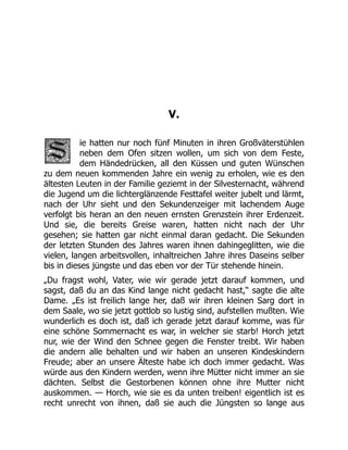 V.
ie hatten nur noch fünf Minuten in ihren Großväterstühlen
neben dem Ofen sitzen wollen, um sich von dem Feste,
dem Händedrücken, all den Küssen und guten Wünschen
zu dem neuen kommenden Jahre ein wenig zu erholen, wie es den
ältesten Leuten in der Familie geziemt in der Silvesternacht, während
die Jugend um die lichterglänzende Festtafel weiter jubelt und lärmt,
nach der Uhr sieht und den Sekundenzeiger mit lachendem Auge
verfolgt bis heran an den neuen ernsten Grenzstein ihrer Erdenzeit.
Und sie, die bereits Greise waren, hatten nicht nach der Uhr
gesehen; sie hatten gar nicht einmal daran gedacht. Die Sekunden
der letzten Stunden des Jahres waren ihnen dahingeglitten, wie die
vielen, langen arbeitsvollen, inhaltreichen Jahre ihres Daseins selber
bis in dieses jüngste und das eben vor der Tür stehende hinein.
„Du fragst wohl, Vater, wie wir gerade jetzt darauf kommen, und
sagst, daß du an das Kind lange nicht gedacht hast,“ sagte die alte
Dame. „Es ist freilich lange her, daß wir ihren kleinen Sarg dort in
dem Saale, wo sie jetzt gottlob so lustig sind, aufstellen mußten. Wie
wunderlich es doch ist, daß ich gerade jetzt darauf komme, was für
eine schöne Sommernacht es war, in welcher sie starb! Horch jetzt
nur, wie der Wind den Schnee gegen die Fenster treibt. Wir haben
die andern alle behalten und wir haben an unseren Kindeskindern
Freude; aber an unsere Älteste habe ich doch immer gedacht. Was
würde aus den Kindern werden, wenn ihre Mütter nicht immer an sie
dächten. Selbst die Gestorbenen können ohne ihre Mutter nicht
auskommen. — Horch, wie sie es da unten treiben! eigentlich ist es
recht unrecht von ihnen, daß sie auch die Jüngsten so lange aus
 