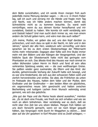 dem Bette zurückhalten, und ich werde ihnen morgen früh auch
jedenfalls meine Meinung darüber sagen. — Als s i e in ihrem Fieber
lag, saß ich auch und zerrang mir die Hände und fragte mich Tag
und Nacht, was ich hätte anders machen können, damit das
Schreckliche nicht so zu kommen brauchte. Du warst wohl
vernünftiger, wenn du aus deinem Kontor heraufkamst und mir
zuredetest, Geduld zu haben. Wie konnte ich wohl verständig sein
und Geduld haben? Und man sucht doch immer so, wie man einem
andern die Schuld geben kann, und wäre man das auch selber!“
„Ich meine, Mutter, wir geben das auf, uns den Kopf darüber zu
zerbrechen, und noch dazu so spät in der Nacht, im Jahr und in den
Jahren,“ sprach der alte Herr, wiederum sehr vernünftig; und dann
sprachen sie bis zu dem ersten Glockenschlage der Mitternacht
nichts mehr miteinander. Dagegen aber füllte sich ihre Stube immer
mehr mit den Bildern und den Klängen der Vergangenheit. Und der
liebliche Spuk der Silvesternacht hatte nicht das geringste vom
Phantasten an sich. Das älteste Kind des Hauses war noch einmal im
vollen blühenden Leben Herrin im Reich und fand all sein altes
verkramtes Spielzeug wieder, wie — die zwei weißhaarigen Greise.
Sie paßten wieder ganz zueinander, die Eltern und das Kind: der
dunkle, geheimnisvolle Vorhang der Zukunft hatte sich bewegt, und
es war eine Kinderhand, die sich aus den schwarzen Falten weiß und
zierlich hervorstreckte und winkte. Sie aber, die Fröhlichen da unten
im Festsaale des Hauses, hatten dem Vater und der Mutter, dem
Großvater und der Großmutter — den beiden Alten ein glückliches,
ein segensreiches neues Jahr gewünscht und hatten zwischen
Becherklang und lustigem Lachen ihren Wunsch wehmütig ernst
gemeint, wie sich das gebührte.
„Wie gut der Papa und die Mama heute abend aussahen,“ meinten
sie. „Es ist doch eine Freude, wie frisch sie sich erhalten und wie sie
noch an allem teilnehmen. Aber verständig war es doch, daß sie
nicht über ihre Zeit bei uns sitzen blieben. Morgen früh hätten wir
uns doch Vorwürfe gemacht, wenn wir sie noch länger gequält
hätten, das Vergnügen nicht durch ihr Weggehen zu stören.... Jetzt
aber auf die Uhr gesehen! in fünf Minuten wird es Zwölf schlagen; —
 