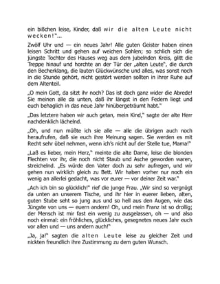 ein bißchen leise, Kinder, daß w i r d i e a l t e n L e u t e n i c h t
w e c k e n ! “...
Zwölf Uhr und — ein neues Jahr! Alle guten Geister haben einen
leisen Schritt und gehen auf weichen Sohlen; so schlich sich die
jüngste Tochter des Hauses weg aus dem jubelnden Kreis, glitt die
Treppe hinauf und horchte an der Tür der „alten Leute“, die durch
den Becherklang, die lauten Glückwünsche und alles, was sonst noch
in die Stunde gehört, nicht gestört werden sollten in ihrer Ruhe auf
dem Altenteil.
„O mein Gott, da sitzt ihr noch? Das ist doch ganz wider die Abrede!
Sie meinen alle da unten, daß ihr längst in den Federn liegt und
euch behaglich in das neue Jahr hinübergeträumt habt.“
„Das letztere haben wir auch getan, mein Kind,“ sagte der alte Herr
nachdenklich lächelnd.
„Oh, und nun müßte ich sie alle — alle die übrigen auch noch
heraufrufen, daß sie euch ihre Meinung sagen. Sie werden es mit
Recht sehr übel nehmen, wenn ich’s nicht auf der Stelle tue, Mama!“
„Laß es lieber, mein Herz,“ meinte die alte Dame, leise die blonden
Flechten vor ihr, die noch nicht Staub und Asche geworden waren,
streichelnd. „Es würde den Vater doch zu sehr aufregen, und wir
gehen nun wirklich gleich zu Bett. Wir haben vorher nur noch ein
wenig an allerlei gedacht, was vor eurer — vor deiner Zeit war.“
„Ach ich bin so glücklich!“ rief die junge Frau. „Wir sind so vergnügt
da unten an unserem Tische, und ihr hier in euerer lieben, alten,
guten Stube seht so jung aus und so hell aus den Augen, wie das
Jüngste von uns — euern andern! Oh, und mein Franz ist so drollig;
der Mensch ist mir fast ein wenig zu ausgelassen, oh — und also
noch einmal: ein fröhliches, glückliches, gesegnetes neues Jahr euch
vor allen und — uns andern auch!“
„Ja, ja!“ sagten die a l t e n L e u t e leise zu gleicher Zeit und
nickten freundlich ihre Zustimmung zu dem guten Wunsch.
 