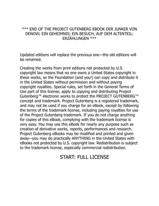 *** END OF THE PROJECT GUTENBERG EBOOK DER JUNKER VON
DENOW; EIN GEHEIMNIS; EIN BESUCH; AUF DEM ALTENTEIL:
ERZÄHLUNGEN ***
Updated editions will replace the previous one—the old editions will
be renamed.
Creating the works from print editions not protected by U.S.
copyright law means that no one owns a United States copyright in
these works, so the Foundation (and you!) can copy and distribute it
in the United States without permission and without paying
copyright royalties. Special rules, set forth in the General Terms of
Use part of this license, apply to copying and distributing Project
Gutenberg™ electronic works to protect the PROJECT GUTENBERG™
concept and trademark. Project Gutenberg is a registered trademark,
and may not be used if you charge for an eBook, except by following
the terms of the trademark license, including paying royalties for use
of the Project Gutenberg trademark. If you do not charge anything
for copies of this eBook, complying with the trademark license is
very easy. You may use this eBook for nearly any purpose such as
creation of derivative works, reports, performances and research.
Project Gutenberg eBooks may be modified and printed and given
away—you may do practically ANYTHING in the United States with
eBooks not protected by U.S. copyright law. Redistribution is subject
to the trademark license, especially commercial redistribution.
START: FULL LICENSE
 