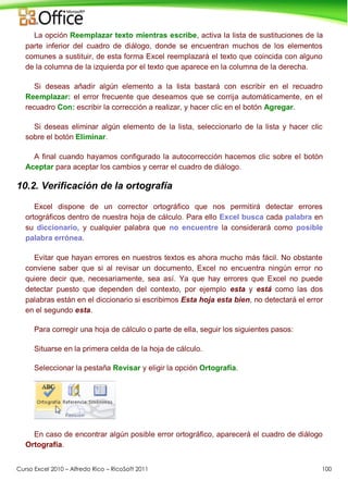 Curso Excel 2010 – Alfredo Rico – RicoSoft 2011 100
La opción Reemplazar texto mientras escribe, activa la lista de sustituciones de la
parte inferior del cuadro de diálogo, donde se encuentran muchos de los elementos
comunes a sustituir, de esta forma Excel reemplazará el texto que coincida con alguno
de la columna de la izquierda por el texto que aparece en la columna de la derecha.
Si deseas añadir algún elemento a la lista bastará con escribir en el recuadro
Reemplazar: el error frecuente que deseamos que se corrija automáticamente, en el
recuadro Con: escribir la corrección a realizar, y hacer clic en el botón Agregar.
Si deseas eliminar algún elemento de la lista, seleccionarlo de la lista y hacer clic
sobre el botón Eliminar.
A final cuando hayamos configurado la autocorrección hacemos clic sobre el botón
Aceptar para aceptar los cambios y cerrar el cuadro de diálogo.
10.2. Verificación de la ortografía
Excel dispone de un corrector ortográfico que nos permitirá detectar errores
ortográficos dentro de nuestra hoja de cálculo. Para ello Excel busca cada palabra en
su diccionario, y cualquier palabra que no encuentre la considerará como posible
palabra errónea.
Evitar que hayan errores en nuestros textos es ahora mucho más fácil. No obstante
conviene saber que si al revisar un documento, Excel no encuentra ningún error no
quiere decir que, necesariamente, sea así. Ya que hay errores que Excel no puede
detectar puesto que dependen del contexto, por ejemplo esta y está como las dos
palabras están en el diccionario si escribimos Esta hoja esta bien, no detectará el error
en el segundo esta.
Para corregir una hoja de cálculo o parte de ella, seguir los siguientes pasos:
Situarse en la primera celda de la hoja de cálculo.
Seleccionar la pestaña Revisar y eligir la opción Ortografía.
En caso de encontrar algún posible error ortográfico, aparecerá el cuadro de diálogo
Ortografía.
 