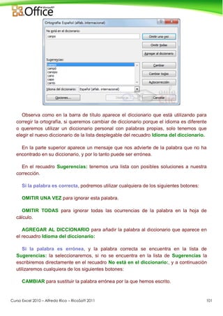 Curso Excel 2010 – Alfredo Rico – RicoSoft 2011 101
Observa como en la barra de título aparece el diccionario que está utilizando para
corregir la ortografía, si queremos cambiar de diccionario porque el idioma es diferente
o queremos utilizar un diccionario personal con palabras propias, solo tenemos que
elegir el nuevo diccionario de la lista desplegable del recuadro Idioma del diccionario.
En la parte superior aparece un mensaje que nos advierte de la palabra que no ha
encontrado en su diccionario, y por lo tanto puede ser errónea.
En el recuadro Sugerencias: tenemos una lista con posibles soluciones a nuestra
corrección.
Si la palabra es correcta, podremos utilizar cualquiera de los siguientes botones:
OMITIR UNA VEZ para ignorar esta palabra.
OMITIR TODAS para ignorar todas las ocurrencias de la palabra en la hoja de
cálculo.
AGREGAR AL DICCIONARIO para añadir la palabra al diccionario que aparece en
el recuadro Idioma del diccionario:
Si la palabra es errónea, y la palabra correcta se encuentra en la lista de
Sugerencias: la seleccionaremos, si no se encuentra en la lista de Sugerencias la
escribiremos directamente en el recuadro No está en el diccionario:, y a continuación
utilizaremos cualquiera de los siguientes botones:
CAMBIAR para sustituir la palabra errónea por la que hemos escrito.
 