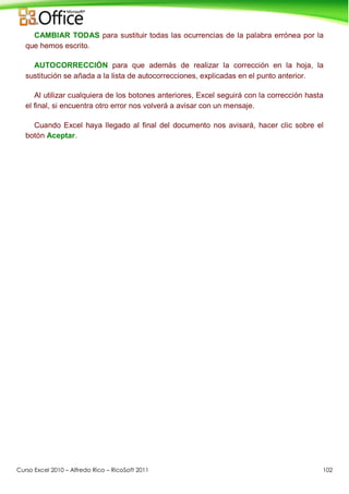 Curso Excel 2010 – Alfredo Rico – RicoSoft 2011 102
CAMBIAR TODAS para sustituir todas las ocurrencias de la palabra errónea por la
que hemos escrito.
AUTOCORRECCIÓN para que además de realizar la corrección en la hoja, la
sustitución se añada a la lista de autocorrecciones, explicadas en el punto anterior.
Al utilizar cualquiera de los botones anteriores, Excel seguirá con la corrección hasta
el final, si encuentra otro error nos volverá a avisar con un mensaje.
Cuando Excel haya llegado al final del documento nos avisará, hacer clic sobre el
botón Aceptar.
 