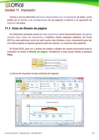 Curso Excel 2010 – Alfredo Rico – RicoSoft 2011 103
Unidad 11. Impresión
Vamos a ver las diferentes técnicas relacionadas con la impresión de datos, como
puede ser el diseño y la configuración de las páginas a imprimir y la operación de
imprimir los datos.
11.1. Vista de Diseño de página
En anteriores versiones existía la vista preliminar como herramienta para visualizar
nuestra hoja antes de imprimirla y modificar ciertos aspectos estéticos. En Excel
2010 la vista preliminar como tal está mucho más limitada y sirve únicamente para dar
una última ojeada al aspecto general antes de imprimir. Lo veremos más adelante.
En Excel 2010, para ver y ajustar las celdas y objetos de nuestro documento para la
impresión se utiliza el Diseño de página. Accedemos a esta opción desde la pestaña
Vista.
La forma de visualizar la hoja cambiará de aspecto:
 
