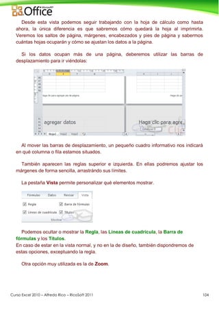Curso Excel 2010 – Alfredo Rico – RicoSoft 2011 104
Desde esta vista podemos seguir trabajando con la hoja de cálculo como hasta
ahora, la única diferencia es que sabremos cómo quedará la hoja al imprimirla.
Veremos los saltos de página, márgenes, encabezados y pies de página y sabermos
cuántas hojas ocuparán y cómo se ajustan los datos a la página.
Si los datos ocupan más de una página, deberemos utilizar las barras de
desplazamiento para ir viéndolas:
Al mover las barras de desplazamiento, un pequeño cuadro informativo nos indicará
en qué columna o fila estamos situados.
También aparecen las reglas superior e izquierda. En ellas podremos ajustar los
márgenes de forma sencilla, arrastrándo sus límites.
La pestaña Vista permite personalizar qué elementos mostrar.
Podemos ocultar o mostrar la Regla, las Líneas de cuadrícula, la Barra de
fórmulas y los Títulos.
En caso de estar en la vista normal, y no en la de diseño, también dispondremos de
estas opciones, exceptuando la regla.
Otra opción muy utilizada es la de Zoom.
 