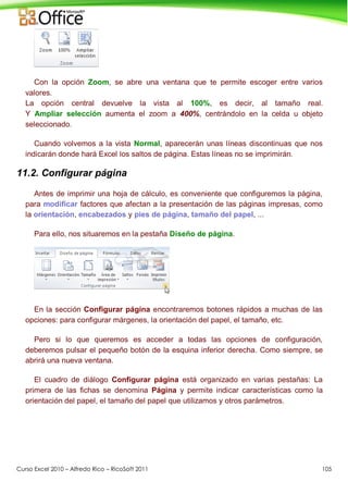 Curso Excel 2010 – Alfredo Rico – RicoSoft 2011 105
Con la opción Zoom, se abre una ventana que te permite escoger entre varios
valores.
La opción central devuelve la vista al 100%, es decir, al tamaño real.
Y Ampliar selección aumenta el zoom a 400%, centrándolo en la celda u objeto
seleccionado.
Cuando volvemos a la vista Normal, aparecerán unas líneas discontinuas que nos
indicarán donde hará Excel los saltos de página. Estas líneas no se imprimirán.
11.2. Configurar página
Antes de imprimir una hoja de cálculo, es conveniente que configuremos la página,
para modificar factores que afectan a la presentación de las páginas impresas, como
la orientación, encabezados y pies de página, tamaño del papel, ...
Para ello, nos situaremos en la pestaña Diseño de página.
En la sección Configurar página encontraremos botones rápidos a muchas de las
opciones: para configurar márgenes, la orientación del papel, el tamaño, etc.
Pero si lo que queremos es acceder a todas las opciones de configuración,
deberemos pulsar el pequeño botón de la esquina inferior derecha. Como siempre, se
abrirá una nueva ventana.
El cuadro de diálogo Configurar página está organizado en varias pestañas: La
primera de las fichas se denomina Página y permite indicar características como la
orientación del papel, el tamaño del papel que utilizamos y otros parámetros.
 