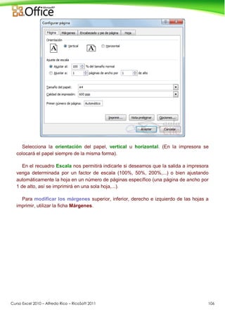 Curso Excel 2010 – Alfredo Rico – RicoSoft 2011 106
Selecciona la orientación del papel, vertical u horizontal. (En la impresora se
colocará el papel siempre de la misma forma).
En el recuadro Escala nos permitirá indicarle si deseamos que la salida a impresora
venga determinada por un factor de escala (100%, 50%, 200%,...) o bien ajustando
automáticamente la hoja en un número de páginas específico (una página de ancho por
1 de alto, así se imprimirá en una sola hoja,...).
Para modificar los márgenes superior, inferior, derecho e izquierdo de las hojas a
imprimir, utilizar la ficha Márgenes.
 