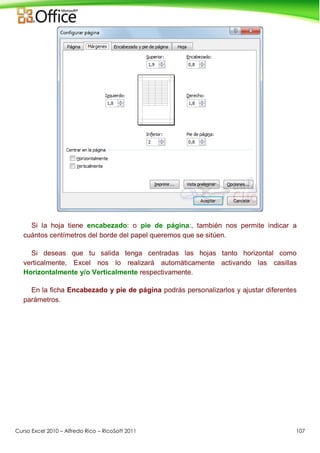 Curso Excel 2010 – Alfredo Rico – RicoSoft 2011 107
Si la hoja tiene encabezado: o pie de página:, también nos permite indicar a
cuántos centímetros del borde del papel queremos que se sitúen.
Si deseas que tu salida tenga centradas las hojas tanto horizontal como
verticalmente, Excel nos lo realizará automáticamente activando las casillas
Horizontalmente y/o Verticalmente respectivamente.
En la ficha Encabezado y pie de página podrás personalizarlos y ajustar diferentes
parámetros.
 