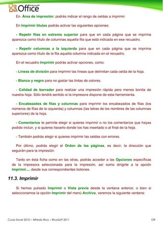 Curso Excel 2010 – Alfredo Rico – RicoSoft 2011 109
En Área de impresión: podrás indicar el rango de celdas a imprimir.
En Imprimir títulos podrás activar las siguientes opciones:
- Repetir filas en extremo superior para que en cada página que se imprima
aparezca como título de columnas aquella fila que está indicada en ese recuadro.
- Repetir columnas a la izquierda para que en cada página que se imprima
aparezca como título de la fila aquella columna indicada en el recuadro.
En el recuadro Imprimir podrás activar opciones, como:
- Líneas de división para imprimir las líneas que delimitan cada celda de la hoja.
- Blanco y negro para no gastar las tintas de colores.
- Calidad de borrador para realizar una impresión rápida pero menos bonita de
nuestra hoja. Sólo tendrá sentido si la impresora dispone de esta herramienta.
- Encabezados de filas y columnas para imprimir los encabezados de filas (los
números de filas de la izquierda) y columnas (las letras de los nombres de las columnas
superiores) de la hoja.
- Comentarios te permite elegir si quieres imprimir o no los comentarios que hayas
podido incluir, y si quieres hacerlo donde los has insertado o al final de la hoja.
- También podrás elegir si quieres imprimir las celdas con errores.
Por último, podrás elegir el Orden de las páginas, es decir, la dirección que
seguirán para la impresión.
Tanto en ésta ficha como en las otras, podrás acceder a las Opciones específicas
de la impresora seleccionada para la impresión, así como dirigirte a la opción
Imprimir..., desde sus correspondientes botones.
11.3. Imprimir
Si hemos pulsado Imprimir o Vista previa desde la ventana anterior, o bien si
seleccionamos la opción Imprimir del menú Archivo, veremos la siguiente ventana:
 
