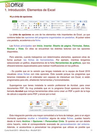 Curso Excel 2010 – Alfredo Rico – RicoSoft 2011 11
1. Introducción. Elementos de Excel
La cinta de opciones
La cinta de opciones es uno de los elementos más importantes de Excel, ya que
contiene todas las opciones del programa organizadas en pestañas. Al pulsar sobre
una pestaña, accedemos a la ficha.
Las fichas principales son Inicio, Insertar, Diseño de página, Fórmulas, Datos,
Revisar y Vista. En ellas se encuentran los distintos botones con las opciones
disponibles.
Pero además, cuando trabajamos con determinados elementos, aparecen otras de
forma puntual: las fichas de herramientas. Por ejemplo, mientras tengamos
seleccionado un gráfico, dispondremos de la ficha Herramientas de gráficos, que nos
ofrecerá botones especializados para realizar modificaciones en los gráficos.
- Es posible que en la versión que tengas instalada en tu equipo de Excel 2010
visualices otras fichas con más opciones. Ésto sucede porque los programas que
tenemos instalados en el ordenador son capaces de interactuar con Excel, si están
programados para ello, añadiendo herramientas y funcionalidades.
Supongamos que tienes instalada la versión profesional de Acrobat, para crear
documentos PDF. Es muy probable que en tu programa Excel aparezca una ficha
llamada Acrobat que incluya herramientas útiles como crear un PDF a partir de la hoja
de cálculo o exportar como PDF y enviar por e-mail.
Ésta integración permite una mayor comodidad a la hora de trabajar, pero si en algún
momento queremos ocultar o inhabilitar alguna de estas fichas, puedes hacerlo
desde el menú Archivo > Opciones > Personalizar Cinta. Si quieres ver con detalle
cómo hacerlo, visita el correspondiente avanzado de personalización del entorno.
Además, si acostumbras a personalizar los programas que utilizas es posible que
 