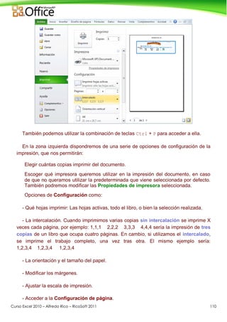 Curso Excel 2010 – Alfredo Rico – RicoSoft 2011 110
También podemos utilizar la combinación de teclas Ctrl + P para acceder a ella.
En la zona izquierda dispondremos de una serie de opciones de configuración de la
impresión, que nos permitirán:
Elegir cuántas copias imprimir del documento.
Escoger qué impresora queremos utilizar en la impresión del documento, en caso
de que no queramos utilizar la predeterminada que viene seleccionada por defecto.
También podremos modificar las Propiedades de impresora seleccionada.
Opciones de Configuración como:
- Qué hojas imprimir: Las hojas activas, todo el libro, o bien la selección realizada.
- La intercalación. Cuando imprimimos varias copias sin intercalación se imprime X
veces cada página, por ejemplo: 1,1,1 2,2,2 3,3,3 4,4,4 sería la impresión de tres
copias de un libro que ocupa cuatro páginas. En cambio, si utilizamos el intercalado,
se imprime el trabajo completo, una vez tras otra. El mismo ejemplo sería:
1,2,3,4 1,2,3,4 1,2,3,4
- La orientación y el tamaño del papel.
- Modificar los márgenes.
- Ajustar la escala de impresión.
- Acceder a la Configuración de página.
 