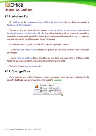 Curso Excel 2010 – Alfredo Rico – RicoSoft 2011 112
Unidad 12. Gráficos
12.1. Introducción
Un gráfico es la representación gráfica de los datos de una hoja de cálculo y
facilita su interpretación.
Vamos a ver en esta unidad, cómo crear gráficos a partir de unos datos
introducidos en una hoja de cálculo. La utilización de gráficos hace más sencilla e
inmediata la interpretación de los datos. A menudo un gráfico nos dice mucho más que
una serie de datos clasificados por filas y columnas.
Cuando se crea un gráfico en Excel, podemos optar por crearlo:
- Como gráfico incrustado: Insertar el gráfico en una hoja normal como cualquier
otro objeto.
- Como hoja de gráfico: Crear el gráfico en una hoja exclusiva para el gráfico, en las
hojas de gráfico no existen celdas ni ningún otro tipo de objeto.
Veamos cómo crear de un gráfico.
12.2. Crear gráficos
Para insertar un gráfico tenemos varias opciones, pero siempre utilizaremos la
sección Gráficos que se encuentra en la pestaña Insertar.
 