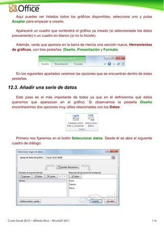 Curso Excel 2010 – Alfredo Rico – RicoSoft 2011 114
Aquí puedes ver listados todos los gráficos disponibles, selecciona uno y pulsa
Aceptar para empezar a crearlo.
Aparecerá un cuadro que contendrá el gráfico ya creado (si seleccionaste los datos
previamente) o un cuadro en blanco (si no lo hiciste).
Además, verás que aparece en la barra de menús una sección nueva, Herramientas
de gráficos, con tres pestañas: Diseño, Presentación y Formato.
En los siguientes apartados veremos las opciones que se encuentran dentro de estas
pestañas.
12.3. Añadir una serie de datos
Este paso es el más importante de todos ya que en él definiremos qué datos
queremos que aparezcan en el gráfico. Si observamos la pestaña Diseño
encontraremos dos opciones muy útiles relacionadas con los Datos:
Primero nos fijaremos en el botón Seleccionar datos. Desde él se abre el siguiente
cuadro de diálogo:
 