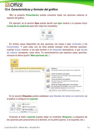 Curso Excel 2010 – Alfredo Rico – RicoSoft 2011 116
12.4. Características y formato del gráfico
En la pestaña Presentación podrás encontrar todas las opciones relativas al
aspecto del gráfico.
Por ejemplo, en la sección Ejes podrás decidir que ejes mostrar o si quieres incluir
Líneas de la cuadrícula para leer mejor los resultados:
En ambos casos dispondrás de dos opciones: las líneas o ejes verticales y los
horizontales. Y para cada uno de ellos podrás escoger entre distintas opciones:
cuántas líneas mostrar, si los ejes tendrán o no etiquetas descriptivas, o qué escala
de valores manejarán, entre otras. Te recomendamos que explores estas opciones,
inclusive la última opción "Más opciones de...".
En la sección Etiquetas podrás establecer qué literales de texto se mostrarán en
el gráfico o configurar la Leyenda:
Pulsando el botón Leyenda puedes elegir no mostrarla (Ninguno) o cualquiera de
las opciones para posicionarla (a la derecha, en la parte superior, a la izquierda, etc.).
 