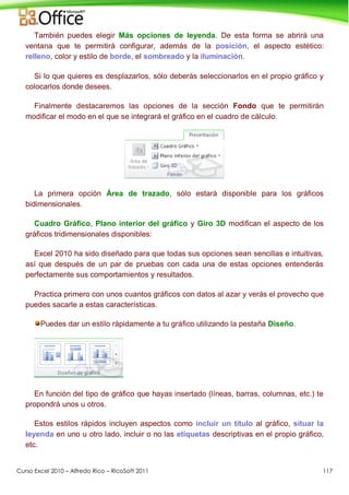 Curso Excel 2010 – Alfredo Rico – RicoSoft 2011 117
También puedes elegir Más opciones de leyenda. De esta forma se abrirá una
ventana que te permitirá configurar, además de la posición, el aspecto estético:
relleno, color y estilo de borde, el sombreado y la iluminación.
Si lo que quieres es desplazarlos, sólo deberás seleccionarlos en el propio gráfico y
colocarlos donde desees.
Finalmente destacaremos las opciones de la sección Fondo que te permitirán
modificar el modo en el que se integrará el gráfico en el cuadro de cálculo.
La primera opción Área de trazado, sólo estará disponible para los gráficos
bidimensionales.
Cuadro Gráfico, Plano interior del gráfico y Giro 3D modifican el aspecto de los
gráficos tridimensionales disponibles:
Excel 2010 ha sido diseñado para que todas sus opciones sean sencillas e intuitivas,
así que después de un par de pruebas con cada una de estas opciones entenderás
perfectamente sus comportamientos y resultados.
Practica primero con unos cuantos gráficos con datos al azar y verás el provecho que
puedes sacarle a estas características.
Puedes dar un estilo rápidamente a tu gráfico utilizando la pestaña Diseño.
En función del tipo de gráfico que hayas insertado (líneas, barras, columnas, etc.) te
propondrá unos u otros.
Estos estilos rápidos incluyen aspectos como incluir un título al gráfico, situar la
leyenda en uno u otro lado, incluir o no las etiquetas descriptivas en el propio gráfico,
etc.
 