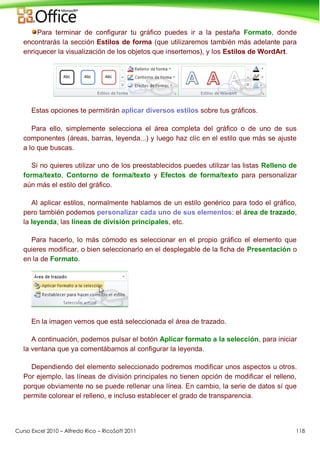 Curso Excel 2010 – Alfredo Rico – RicoSoft 2011 118
Para terminar de configurar tu gráfico puedes ir a la pestaña Formato, donde
encontrarás la sección Estilos de forma (que utilizaremos también más adelante para
enriquecer la visualización de los objetos que insertemos), y los Estilos de WordArt.
Estas opciones te permitirán aplicar diversos estilos sobre tus gráficos.
Para ello, simplemente selecciona el área completa del gráfico o de uno de sus
componentes (áreas, barras, leyenda...) y luego haz clic en el estilo que más se ajuste
a lo que buscas.
Si no quieres utilizar uno de los preestablecidos puedes utilizar las listas Relleno de
forma/texto, Contorno de forma/texto y Efectos de forma/texto para personalizar
aún más el estilo del gráfico.
Al aplicar estilos, normalmente hablamos de un estilo genérico para todo el gráfico,
pero también podemos personalizar cada uno de sus elementos: el área de trazado,
la leyenda, las líneas de división principales, etc.
Para hacerlo, lo más cómodo es seleccionar en el propio gráfico el elemento que
quieres modificar, o bien seleccionarlo en el desplegable de la ficha de Presentación o
en la de Formato.
En la imagen vemos que está seleccionada el área de trazado.
A continuación, podemos pulsar el botón Aplicar formato a la selección, para iniciar
la ventana que ya comentábamos al configurar la leyenda.
Dependiendo del elemento seleccionado podremos modificar unos aspectos u otros.
Por ejemplo, las líneas de división principales no tienen opción de modificar el relleno,
porque obviamente no se puede rellenar una línea. En cambio, la serie de datos sí que
permite colorear el relleno, e incluso establecer el grado de transparencia.
 