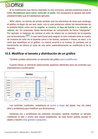 Curso Excel 2010 – Alfredo Rico – RicoSoft 2011 119
Si la modificación que hemos realizado no nos convence, siempre podemos pulsar el
botón Restablecer para hacer coincidir el estilo. Así recuperará el aspecto del estilo
predeterminado que le hubiésemos aplicado.
Por último, no hemos de olvidar también que los elementos de texto que contenga
el gráfico no dejan de ser eso, texto, con lo cual podremos utilizar las herramientas de
la pestaña Inicio como son la negrita, la cursiva, el tipo de fuente o su tamaño, el
relleno, etc. En ocasiones, éstas herramientas se comportarán de forma "inteligente".
Por ejemplo, si tratamos de cambiar el color de relleno de un elemento de la leyenda
con la herramienta , lo que hará Excel será asignar el color indicado tanto al cuadro
de muestra de color de la leyenda como a las barras, sectores o líneas, es decir, a la
serie que identifique en el gráfico. Lo mismo ocurrirá a la inversa. Si cambias con la
herramienta de relleno el color de una serie, automáticamente se modificará el de la
leyenda.
12.5. Modificar el tamaño y distribución de un gráfico
También puedes seleccionar un elemento del gráfico para modificarlo.
Cuando tienes un elemento seleccionado aparecen diferentes tipos de controles que
explicaremos a continuación:
Los controles cuadrados establecen el ancho y largo del objeto, haz clic sobre
ellos y arrástralos para modificar sus dimensiones.
Haciendo clic y arrastrando los controles circulares podrás modificar su tamaño
mantiendo el alto y ancho que hayas establecido, de esta forma podrás escalar el
objeto y hacerlo más grande o pequeño.
 