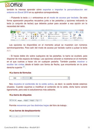 Curso Excel 2010 – Alfredo Rico – RicoSoft 2011 12
también te interese aprender cómo exportar e importar la personalización del
entorno en Excel 2010 en su apéndice correspondiente.
- Pulsando la tecla ALT entraremos en el modo de acceso por teclado. De esta
forma aparecerán pequeños recuadros junto a las pestañas y opciones indicando la
tecla (o conjunto de teclas) que deberás pulsar para acceder a esa opción sin la
necesidad del ratón.
Las opciones no disponibles en el momento actual se muestran con números
semitransparentes. Para salir del modo de acceso por teclado vuelve a pulsar la tecla
ALT.
- Si haces doble clic sobre cualquiera de las pestañas, la barra se ocultará, para
disponer de más espacio de trabajo. Las opciones volverán a mostrarse en el momento
en el que vuelvas a hacer clic en cualquier pestaña. También puedes mostrar u
ocultar las cintas desde el botón con forma de flecha, que encontrarás en la zona
derecha superior .
La barra de fórmulas
Nos muestra el contenido de la celda activa, es decir, la casilla donde estamos
situados. Cuando vayamos a modificar el contenido de la celda, dicha barra variará
ligeramente, pero esto lo estudiaremos más adelante.
La barra de etiquetas
Permite movernos por las distintas hojas del libro de trabajo.
Las barras de desplazamiento
 
