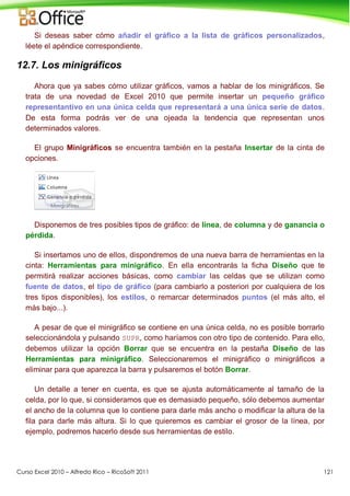 Curso Excel 2010 – Alfredo Rico – RicoSoft 2011 121
Si deseas saber cómo añadir el gráfico a la lista de gráficos personalizados,
léete el apéndice correspondiente.
12.7. Los minigráficos
Ahora que ya sabes cómo utilizar gráficos, vamos a hablar de los minigráficos. Se
trata de una novedad de Excel 2010 que permite insertar un pequeño gráfico
representantivo en una única celda que representará a una única serie de datos.
De esta forma podrás ver de una ojeada la tendencia que representan unos
determinados valores.
El grupo Minigráficos se encuentra también en la pestaña Insertar de la cinta de
opciones.
Disponemos de tres posibles tipos de gráfico: de línea, de columna y de ganancia o
pérdida.
Si insertamos uno de ellos, dispondremos de una nueva barra de herramientas en la
cinta: Herramientas para minigráfico. En ella encontrarás la ficha Diseño que te
permitirá realizar acciones básicas, como cambiar las celdas que se utilizan como
fuente de datos, el tipo de gráfico (para cambiarlo a posteriori por cualquiera de los
tres tipos disponibles), los estilos, o remarcar determinados puntos (el más alto, el
más bajo...).
A pesar de que el minigráfico se contiene en una única celda, no es posible borrarlo
seleccionándola y pulsando SUPR, como haríamos con otro tipo de contenido. Para ello,
debemos utilizar la opción Borrar que se encuentra en la pestaña Diseño de las
Herramientas para minigráfico. Seleccionaremos el minigráfico o minigráficos a
eliminar para que aparezca la barra y pulsaremos el botón Borrar.
Un detalle a tener en cuenta, es que se ajusta automáticamente al tamaño de la
celda, por lo que, si consideramos que es demasiado pequeño, sólo debemos aumentar
el ancho de la columna que lo contiene para darle más ancho o modificar la altura de la
fila para darle más altura. Si lo que quieremos es cambiar el grosor de la línea, por
ejemplo, podremos hacerlo desde sus herramientas de estilo.
 