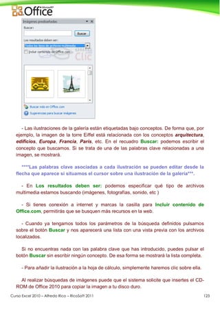Curso Excel 2010 – Alfredo Rico – RicoSoft 2011 123
- Las ilustraciones de la galería están etiquetadas bajo conceptos. De forma que, por
ejemplo, la imagen de la torre Eiffel está relacionada con los conceptos arquitectura,
edificios, Europa, Francia, París, etc. En el recuadro Buscar: podemos escribir el
concepto que buscamos. Si se trata de una de las palabras clave relacionadas a una
imagen, se mostrará.
****Las palabras clave asociadas a cada ilustración se pueden editar desde la
flecha que aparece si situamos el cursor sobre una ilustración de la galería***.
- En Los resultados deben ser: podemos especificar qué tipo de archivos
multimedia estamos buscando (imágenes, fotografías, sonido, etc )
- Si tienes conexión a internet y marcas la casilla para Incluir contenido de
Office.com, permitirás que se busquen más recursos en la web.
- Cuando ya tengamos todos los parámetros de la búsqueda definidos pulsamos
sobre el botón Buscar y nos aparecerá una lista con una vista previa con los archivos
localizados.
Si no encuentras nada con las palabra clave que has introducido, puedes pulsar el
botón Buscar sin escribir ningún concepto. De esa forma se mostrará la lista completa.
- Para añadir la ilustración a la hoja de cálculo, simplemente haremos clic sobre ella.
Al realizar búsquedas de imágenes puede que el sistema solicite que insertes el CD-
ROM de Office 2010 para copiar la imagen a tu disco duro.
 