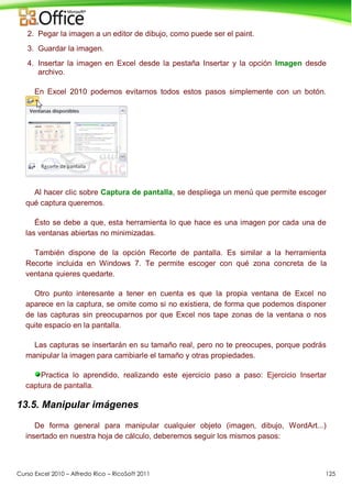 Curso Excel 2010 – Alfredo Rico – RicoSoft 2011 125
2. Pegar la imagen a un editor de dibujo, como puede ser el paint.
3. Guardar la imagen.
4. Insertar la imagen en Excel desde la pestaña Insertar y la opción Imagen desde
archivo.
En Excel 2010 podemos evitarnos todos estos pasos simplemente con un botón.
Al hacer clic sobre Captura de pantalla, se despliega un menú que permite escoger
qué captura queremos.
Ésto se debe a que, esta herramienta lo que hace es una imagen por cada una de
las ventanas abiertas no minimizadas.
También dispone de la opción Recorte de pantalla. Es similar a la herramienta
Recorte incluida en Windows 7. Te permite escoger con qué zona concreta de la
ventana quieres quedarte.
Otro punto interesante a tener en cuenta es que la propia ventana de Excel no
aparece en la captura, se omite como si no existiera, de forma que podemos disponer
de las capturas sin preocuparnos por que Excel nos tape zonas de la ventana o nos
quite espacio en la pantalla.
Las capturas se insertarán en su tamaño real, pero no te preocupes, porque podrás
manipular la imagen para cambiarle el tamaño y otras propiedades.
Practica lo aprendido, realizando este ejercicio paso a paso: Ejercicio Insertar
captura de pantalla.
13.5. Manipular imágenes
De forma general para manipular cualquier objeto (imagen, dibujo, WordArt...)
insertado en nuestra hoja de cálculo, deberemos seguir los mismos pasos:
 