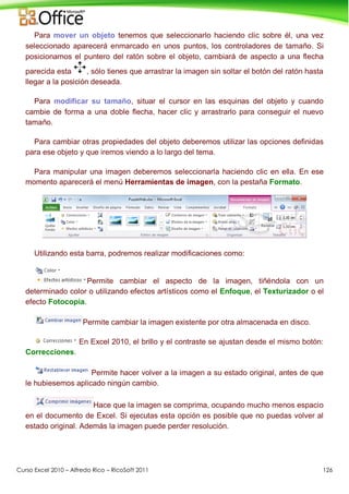 Curso Excel 2010 – Alfredo Rico – RicoSoft 2011 126
Para mover un objeto tenemos que seleccionarlo haciendo clic sobre él, una vez
seleccionado aparecerá enmarcado en unos puntos, los controladores de tamaño. Si
posicionamos el puntero del ratón sobre el objeto, cambiará de aspecto a una flecha
parecida esta , sólo tienes que arrastrar la imagen sin soltar el botón del ratón hasta
llegar a la posición deseada.
Para modificar su tamaño, situar el cursor en las esquinas del objeto y cuando
cambie de forma a una doble flecha, hacer clic y arrastrarlo para conseguir el nuevo
tamaño.
Para cambiar otras propiedades del objeto deberemos utilizar las opciones definidas
para ese objeto y que iremos viendo a lo largo del tema.
Para manipular una imagen deberemos seleccionarla haciendo clic en ella. En ese
momento aparecerá el menú Herramientas de imagen, con la pestaña Formato.
Utilizando esta barra, podremos realizar modificaciones como:
Permite cambiar el aspecto de la imagen, tiñéndola con un
determinado color o utilizando efectos artísticos como el Enfoque, el Texturizador o el
efecto Fotocopia.
Permite cambiar la imagen existente por otra almacenada en disco.
En Excel 2010, el brillo y el contraste se ajustan desde el mismo botón:
Correcciones.
Permite hacer volver a la imagen a su estado original, antes de que
le hubiesemos aplicado ningún cambio.
Hace que la imagen se comprima, ocupando mucho menos espacio
en el documento de Excel. Si ejecutas esta opción es posible que no puedas volver al
estado original. Además la imagen puede perder resolución.
 