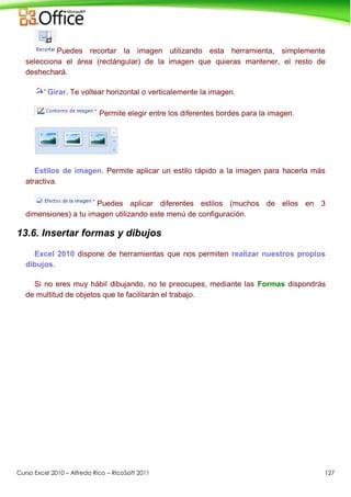 Curso Excel 2010 – Alfredo Rico – RicoSoft 2011 127
Puedes recortar la imagen utilizando esta herramienta, simplemente
selecciona el área (rectángular) de la imagen que quieras mantener, el resto de
deshechará.
Girar. Te voltear horizontal o verticalemente la imagen.
Permite elegir entre los diferentes bordes para la imagen.
Estilos de imagen. Permite aplicar un estilo rápido a la imagen para hacerla más
atractiva.
Puedes aplicar diferentes estilos (muchos de ellos en 3
dimensiones) a tu imagen utilizando este menú de configuración.
13.6. Insertar formas y dibujos
Excel 2010 dispone de herramientas que nos permiten realizar nuestros propios
dibujos.
Si no eres muy hábil dibujando, no te preocupes, mediante las Formas dispondrás
de multitud de objetos que te facilitarán el trabajo.
 