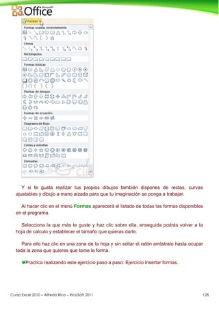 Curso Excel 2010 – Alfredo Rico – RicoSoft 2011 128
Y si te gusta realizar tus propios dibujos también dispones de rectas, curvas
ajustables y dibujo a mano alzada para que tu imaginación se ponga a trabajar.
Al hacer clic en el menú Formas aparecerá el listado de todas las formas disponibles
en el programa.
Selecciona la que más te guste y haz clic sobre ella, enseguida podrás volver a la
hoja de calculo y establecer el tamaño que quieras darle.
Para ello haz clic en una zona de la hoja y sin soltar el ratón arrástralo hasta ocupar
toda la zona que quieres que tome la forma.
Practica realizando este ejercicio paso a paso: Ejercicio Insertar formas.
 