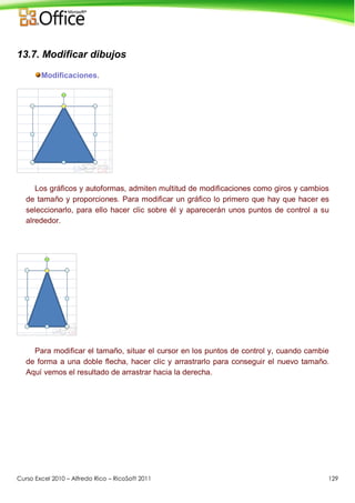 Curso Excel 2010 – Alfredo Rico – RicoSoft 2011 129
13.7. Modificar dibujos
Modificaciones.
Los gráficos y autoformas, admiten multitud de modificaciones como giros y cambios
de tamaño y proporciones. Para modificar un gráfico lo primero que hay que hacer es
seleccionarlo, para ello hacer clic sobre él y aparecerán unos puntos de control a su
alrededor.
Para modificar el tamaño, situar el cursor en los puntos de control y, cuando cambie
de forma a una doble flecha, hacer clic y arrastrarlo para conseguir el nuevo tamaño.
Aquí vemos el resultado de arrastrar hacia la derecha.
 