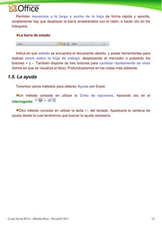 Curso Excel 2010 – Alfredo Rico – RicoSoft 2011 13
Permiten movernos a lo largo y ancho de la hoja de forma rápida y sencilla,
simplemente hay que desplazar la barra arrastrándola con el ratón, o hacer clic en los
triángulos.
La barra de estado
Indica en qué estado se encuentra el documento abierto, y posee herramientas para
realizar zoom sobre la hoja de trabajo, desplazando el marcador o pulsando los
botones + y -. También dispone de tres botones para cambiar rápidamente de vista
(forma en que se visualiza el libro). Profundizaremos en las vistas más adelante.
1.5. La ayuda
Tenemos varios métodos para obtener Ayuda con Excel.
Un método consiste en utilizar la Cinta de opciones, haciendo clic en el
interrogante:
Otro método consiste en utilizar la tecla F1 del teclado. Aparecerá la ventana de
ayuda desde la cual tendremos que buscar la ayuda necesaria.
 