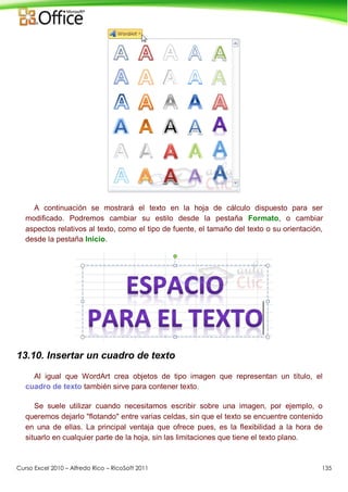 Curso Excel 2010 – Alfredo Rico – RicoSoft 2011 135
A continuación se mostrará el texto en la hoja de cálculo dispuesto para ser
modificado. Podremos cambiar su estilo desde la pestaña Formato, o cambiar
aspectos relativos al texto, como el tipo de fuente, el tamaño del texto o su orientación,
desde la pestaña Inicio.
13.10. Insertar un cuadro de texto
Al igual que WordArt crea objetos de tipo imagen que representan un título, el
cuadro de texto también sirve para contener texto.
Se suele utilizar cuando necesitamos escribir sobre una imagen, por ejemplo, o
queremos dejarlo "flotando" entre varias celdas, sin que el texto se encuentre contenido
en una de ellas. La principal ventaja que ofrece pues, es la flexibilidad a la hora de
situarlo en cualquier parte de la hoja, sin las limitaciones que tiene el texto plano.
 
