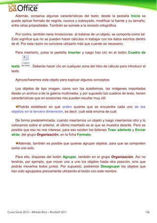 Curso Excel 2010 – Alfredo Rico – RicoSoft 2011 136
Además, conserva algunas características del texto: desde la pestaña Inicio se
puede aplicar formato de negrita, cursiva y subrayado, modificar la fuente y su tamaño,
entre otras propiedades. También se somete a la revisión ortográfica.
Por contra, también tiene limitaciones: al tratarse de un objeto, se comporta como tal.
Esto significa que no se pueden hacer cálculos ni trabajar con los datos escritos dentro
de él. Por esta razón no conviene utilizarlo más que cuando es necesario.
Para insertarlo, pulsa la pestaña Insertar y luego haz clic en el botón Cuadro de
texto . Deberás hacer clic en cualquier zona del libro de cálculo para introducir el
texto.
Aprovecharemos este objeto para explicar algunos conceptos:
Los objetos de tipo imagen, como son las autoformas, las imágenes importadas
desde un archivo o de la galería multimedia, y por supuesto los cuadros de texto, tienen
características que en ocasiones nos pueden resultar muy útil.
Podrás establecer en qué orden quieres que se encuentre cada uno de los
objetos en la tercera dimensión, es decir, cuál está encima de cuál.
De forma predeterminada, cuando insertamos un objeto y luego insertamos otro y lo
colocamos sobre el anterior, el último insertado es el que se muestra delante. Pero es
posible que eso no nos interese, para eso existen los botones Traer adelante y Enviar
atrás, del grupo Organización, en la ficha Formato.
Además, también es posible que quieras agrupar objetos, para que se comporten
como uno solo.
Para ello, dispones del botón Agrupar, también en el grupo Organización. Así no
tendrás, por ejemplo, que mover uno a uno los objetos hasta otra posición, sino que
podrás moverlos todos juntos. Por supuesto, podremos Desagrupar los objetos que
han sido agrupados previamente utilizando el botón con este nombre.
 