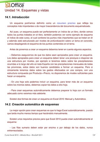 Curso Excel 2010 – Alfredo Rico – RicoSoft 2011 137
Unidad 14. Esquemas y vistas
14.1. Introducción
Un esquema podríamos definirlo como un resumen preciso que refleja los
conceptos más importantes o de mayor trascendencia del documento esquematizado.
Así pues, un esquema puede ser perfectamente un índice de un libro, donde vemos
todos los puntos tratados en el libro, también podemos ver como ejemplo de esquema
el índice de este curso, el cual contiene los puntos más importantes que se tratan en él
y además está estructurado por niveles de profundización sobre un tema en concreto,
vamos desplegando el esquema de los puntos contenidos en el tema.
Antes de ponernos a crear un esquema debemos tener en cuenta algunos aspectos.
- Debemos asegurarnos de que los datos sean apropiados para crear un esquema.
Los datos apropiados para crear un esquema deben tener una jerarquía o disponer de
una estructura por niveles, por ejemplo si tenemos datos sobre las precipitaciones
ocurridas a lo largo del año en toda España con las precipitaciones mensuales de todas
las provincias, estos datos son buenos candidatos a formar un esquema. Pero si
únicamente tenemos datos sobre los gastos efectuados en una compra, con una
estructura compuesta por Producto---Precio, no disponemos de niveles suficientes para
hacer un esquema.
- En una hoja solo podemos incluir un esquema, para tener más de un esquema
sobre los mismos datos, debemos copiar los datos a otra hoja.
- Para crear esquemas automáticamente debemos preparar lo hoja con un formato
adecuado como veremos más adelante.
Existen dos formas de crear un esquema en Excel 2010: Manual y Automática.
14.2. Creación automática de esquemas
La mejor opción para crear esquemas es que lo haga Excel automáticamente, puesto
que tarda mucho menos tiempo que haciéndolo manualmente.
Existen unos requisitos previos para que Excel 2010 pueda crear automáticamente el
esquema:
- Las filas sumario deben estar por encima o por debajo de los datos, nunca
entremezclados.
 