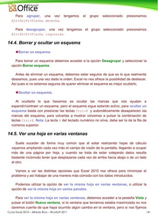 Curso Excel 2010 – Alfredo Rico – RicoSoft 2011 141
Para agrupar, una vez tengamos el grupo seleccionado presionamos
Alt+Shift+Flecha derecha.
Para desagrupar, una vez tengamos el grupo seleccionado presionamos
Alt+Shift+Flecha izquierda.
14.4. Borrar y ocultar un esquema
Borrar un esquema.
Para borrar un esquema debemos acceder a la opción Desagrupar y seleccionar la
opción Borrar esquema.
Antes de eliminar un esquema, debemos estar seguros de que es lo que realmente
deseamos, pues una vez dada la orden, Excel no nos ofrece la posibilidad de deshacer.
Así pues si no estamos seguros de querer eliminar el esquema es mejor ocultarlo.
Ocultar un esquema.
Al ocultarlo lo que hacemos es ocultar las marcas que nos ayudan a
expandir/contraer un esquema, pero el esquema sigue estando activo, para ocultar un
esquema basta con presionar las teclas Ctrl+8 y automáticamente desaparecen las
marcas del esquema, para volverlas a mostrar volvemos a pulsar la combinación de
teclas Ctrl+8. Nota: La tecla 8 del teclado numérico no sirve, debe ser la de la fila de
números superior.
14.5. Ver una hoja en varias ventanas
Suele suceder de forma muy común que al estar realizando hojas de cálculo
vayamos ampliando cada vez más el campo de visión de la pantalla, llegando a ocupar
más de una página por hoja, y cuando se trata de estar cotejando datos resulta
bastante incómodo tener que desplazarse cada vez de arriba hacia abajo o de un lado
al otro.
Vamos a ver las distintas opciones que Excel 2010 nos ofrece para minimizar el
problema y así trabajar de una manera más cómoda con los datos introducidos.
Podemos utilizar la opción de ver la misma hoja en varias ventanas, o utilizar la
opción de ver la misma hoja en varios paneles.
Para ver la misma hoja en varias ventanas, debemos acceder a la pestaña Vista y
pulsar el botón Nueva ventana, si la ventana que teníamos estaba maximizada no nos
daremos cuenta de que haya ocurrido algún cambio en la ventana, pero si nos fijamos
 