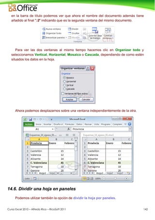 Curso Excel 2010 – Alfredo Rico – RicoSoft 2011 142
en la barra de título podemos ver que ahora el nombre del documento además tiene
añadido al final ":2" indicando que es la segunda ventana del mismo documento.
Para ver las dos ventanas al mismo tiempo hacemos clic en Organizar todo y
seleccionamos Vertical, Horizontal, Mosaico o Cascada, dependiendo de como estén
situados los datos en la hoja.
Ahora podemos desplazarnos sobre una ventana independientemente de la otra.
14.6. Dividir una hoja en paneles
Podemos utilizar también la opción de dividir la hoja por paneles.
 