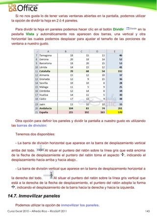Curso Excel 2010 – Alfredo Rico – RicoSoft 2011 143
Si no nos gusta lo de tener varias ventanas abiertas en la pantalla, podemos utilizar
la opción de dividir la hoja en 2 ó 4 paneles.
Para dividir la hoja en paneles podemos hacer clic en el botón Dividir en la
pestaña Vista y automáticamente nos aparecen dos barras, una vertical y otra
horizontal las cuales podemos desplazar para ajustar el tamaño de las porciones de
ventana a nuestro gusto.
Otra opción para definir los paneles y dividir la pantalla a nuestro gusto es utilizando
las barras de división:
Tenemos dos disponibles:
- La barra de división horizontal que aparece en la barra de desplazamiento vertical
arriba del todo. Al situar el puntero del ratón sobre la línea gris que está encima
de la flecha de desplazamiente el puntero del ratón toma el aspecto , indicando el
desplazamiento hacia arriba y hacia abajo..
- La barra de división vertical que aparece en la barra de desplazamiento horizontal a
la derecha del todo. Al situar el puntero del ratón sobre la línea gris vertical que
está a la derecha de la flecha de desplazamiento, el puntero del ratón adopta la forma
, indicando el desplazamiento de la barra hacia la derecha y hacia la izquierda.
14.7. Inmovilizar paneles
Podemos utilizar la opción de inmovilizar los paneles.
 